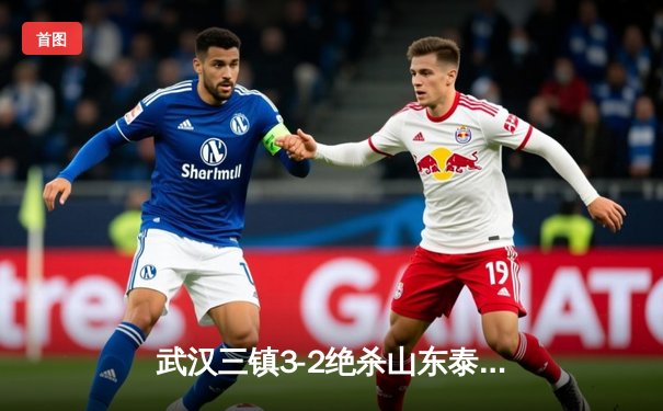 武汉三镇3-2绝杀山东泰山，中超天王山之战悬念持续到最后一刻