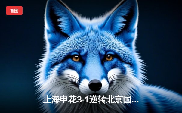 上海申花3-1逆转北京国安，于汉超传射建功点燃虹口