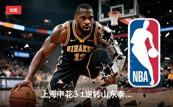 上海申花3-1逆转山东泰山，于汉超传射建功锁定胜局