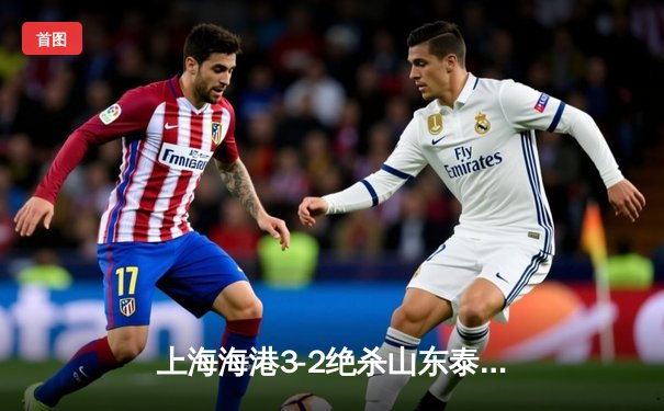 上海海港3-2绝杀山东泰山，武磊双响领跑射手榜