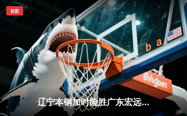 辽宁本钢加时险胜广东宏远 CBA总决赛上演史诗级对决
