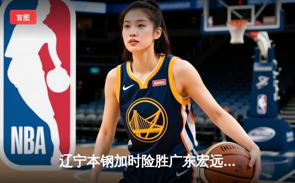 辽宁本钢加时险胜广东宏远 CBA总决赛上演史诗级对决